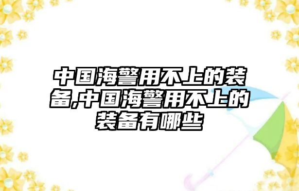 中國海警用不上的裝備,中國海警用不上的裝備有哪些