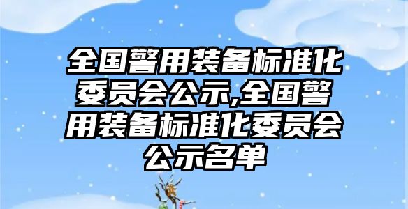 全國警用裝備標準化委員會公示,全國警用裝備標準化委員會公示名單