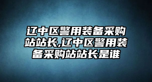 遼中區警用裝備采購站站長,遼中區警用裝備采購站站長是誰