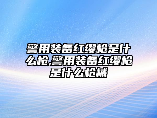 警用裝備紅纓槍是什么槍,警用裝備紅纓槍是什么槍械