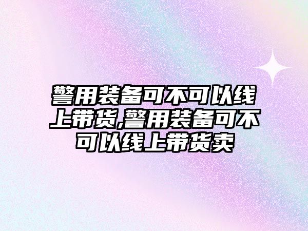 警用裝備可不可以線上帶貨,警用裝備可不可以線上帶貨賣