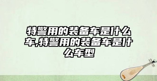 特警用的裝備車是什么車,特警用的裝備車是什么車型