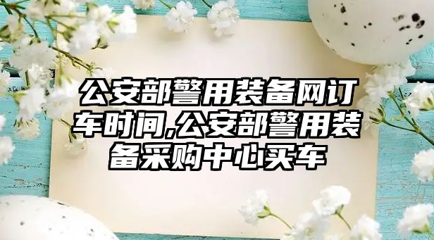 公安部警用裝備網(wǎng)訂車時間,公安部警用裝備采購中心買車