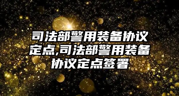 司法部警用裝備協議定點,司法部警用裝備協議定點簽署