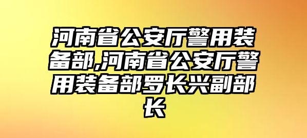 河南省公安廳警用裝備部,河南省公安廳警用裝備部羅長(zhǎng)興副部長(zhǎng)