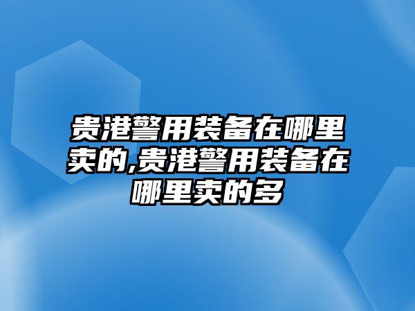 貴港警用裝備在哪里賣的,貴港警用裝備在哪里賣的多