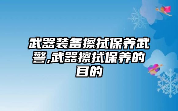 武器裝備擦拭保養武警,武器擦拭保養的目的