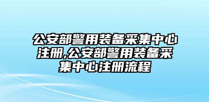 公安部警用裝備采集中心注冊(cè),公安部警用裝備采集中心注冊(cè)流程