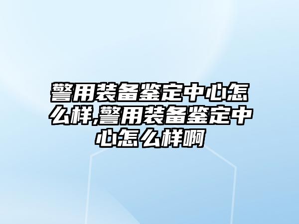 警用裝備鑒定中心怎么樣,警用裝備鑒定中心怎么樣啊