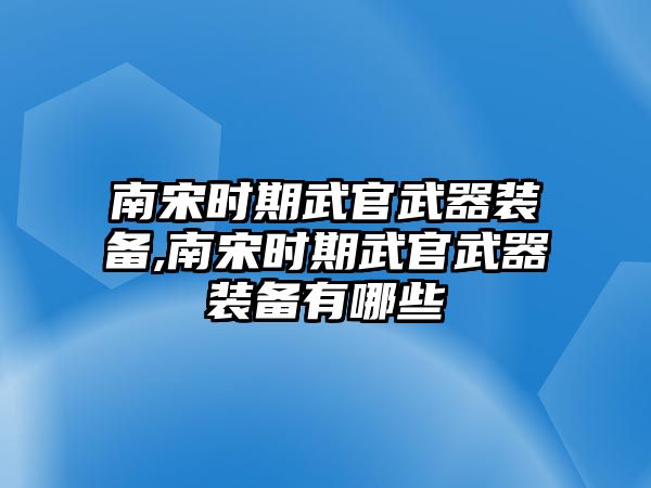 南宋時(shí)期武官武器裝備,南宋時(shí)期武官武器裝備有哪些