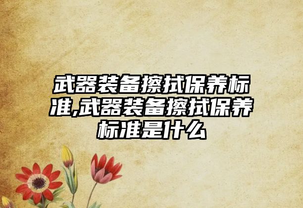 武器裝備擦拭保養標準,武器裝備擦拭保養標準是什么