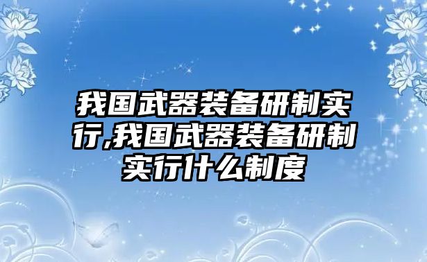 我國武器裝備研制實(shí)行,我國武器裝備研制實(shí)行什么制度