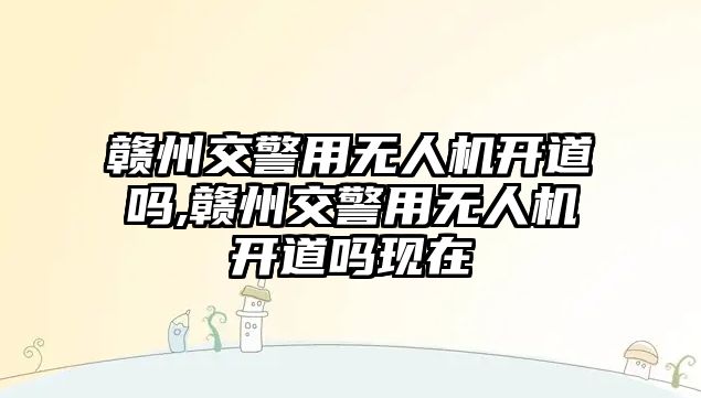 贛州交警用無人機開道嗎,贛州交警用無人機開道嗎現在