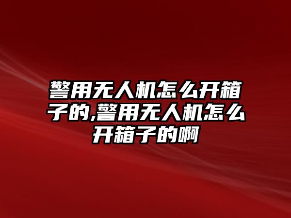 警用無人機怎么開箱子的,警用無人機怎么開箱子的啊