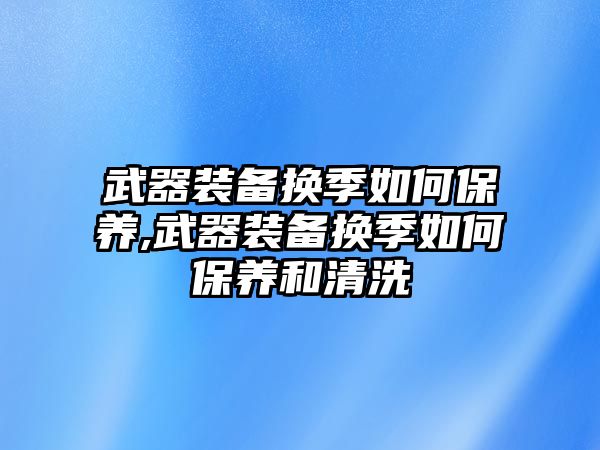 武器裝備換季如何保養(yǎng),武器裝備換季如何保養(yǎng)和清洗