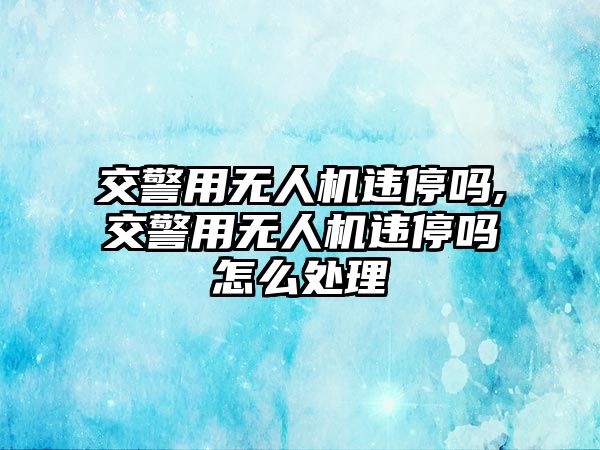 交警用無人機違停嗎,交警用無人機違停嗎怎么處理