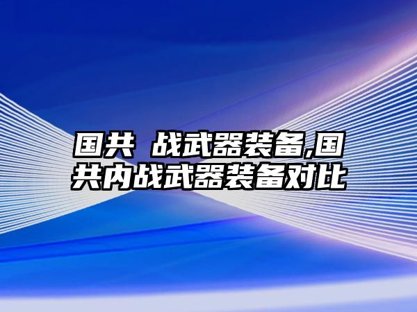 國(guó)共內(nèi)戰(zhàn)武器裝備,國(guó)共內(nèi)戰(zhàn)武器裝備對(duì)比