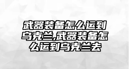 武器裝備怎么運(yùn)到烏克蘭,武器裝備怎么運(yùn)到烏克蘭去