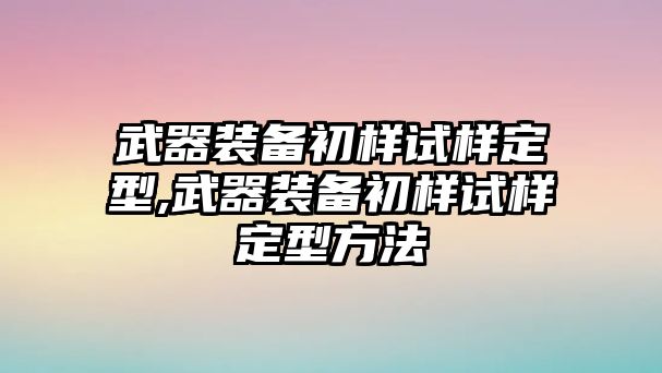 武器裝備初樣試樣定型,武器裝備初樣試樣定型方法