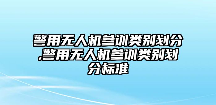 警用無人機參訓類別劃分,警用無人機參訓類別劃分標準