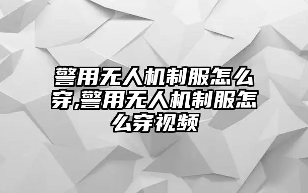 警用無人機制服怎么穿,警用無人機制服怎么穿視頻