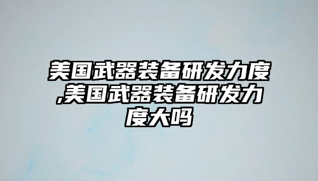 美國武器裝備研發(fā)力度,美國武器裝備研發(fā)力度大嗎