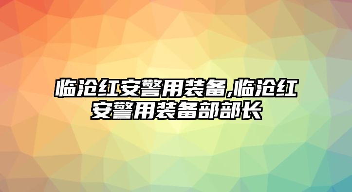 臨滄紅安警用裝備,臨滄紅安警用裝備部部長