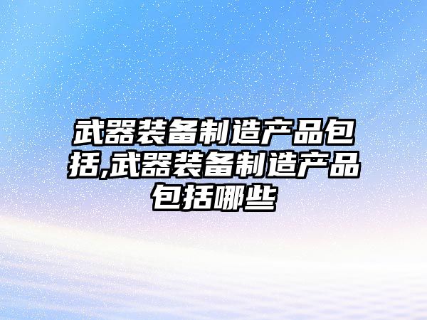 武器裝備制造產品包括,武器裝備制造產品包括哪些