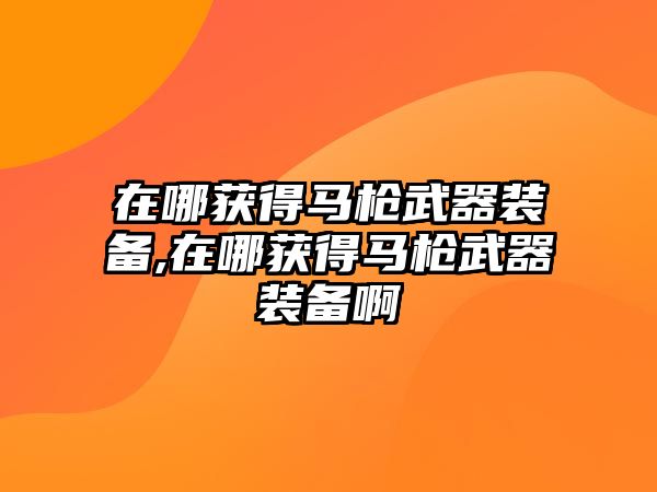 在哪獲得馬槍武器裝備,在哪獲得馬槍武器裝備啊