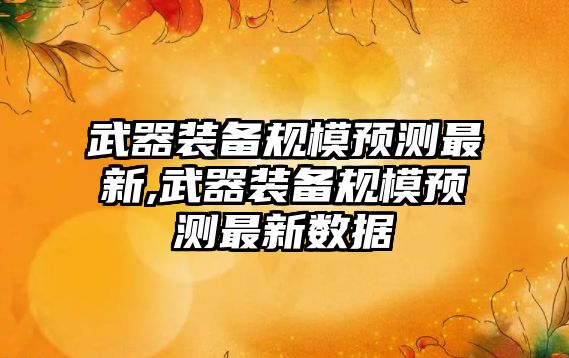 武器裝備規模預測最新,武器裝備規模預測最新數據