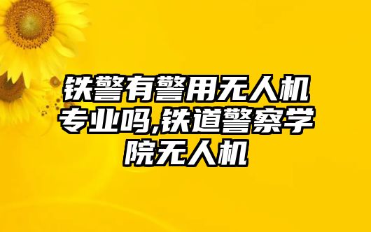 鐵警有警用無人機專業嗎,鐵道警察學院無人機