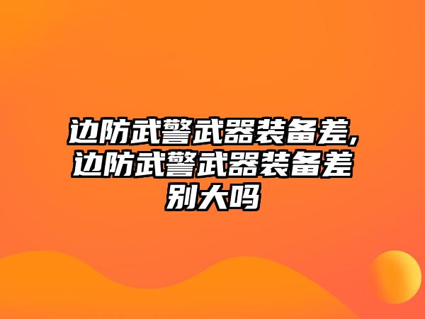 邊防武警武器裝備差,邊防武警武器裝備差別大嗎