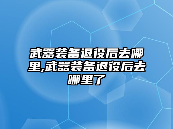 武器裝備退役后去哪里,武器裝備退役后去哪里了