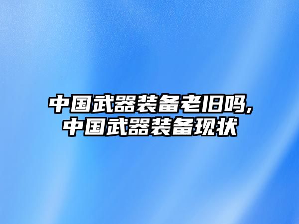 中國武器裝備老舊嗎,中國武器裝備現狀