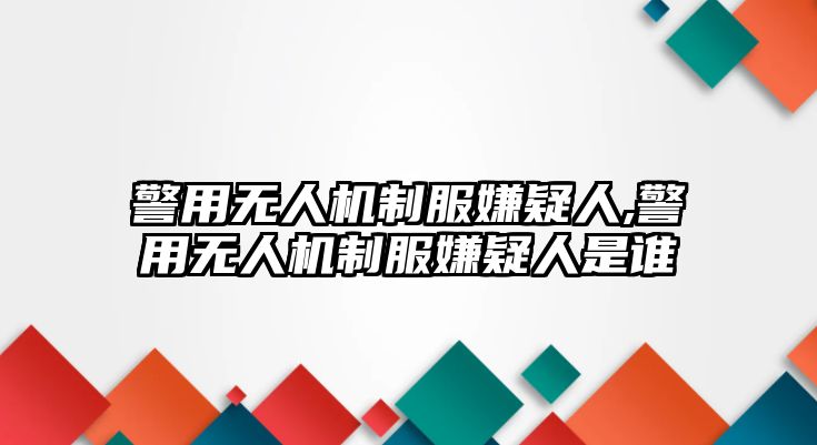 警用無人機制服嫌疑人,警用無人機制服嫌疑人是誰