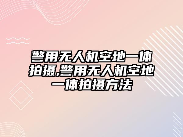 警用無人機空地一體拍攝,警用無人機空地一體拍攝方法