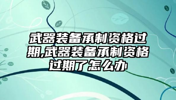 武器裝備承制資格過期,武器裝備承制資格過期了怎么辦